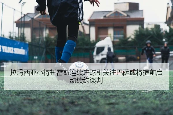 拉玛西亚小将托雷斯连续进球引关注巴萨或将提前启动续约谈判