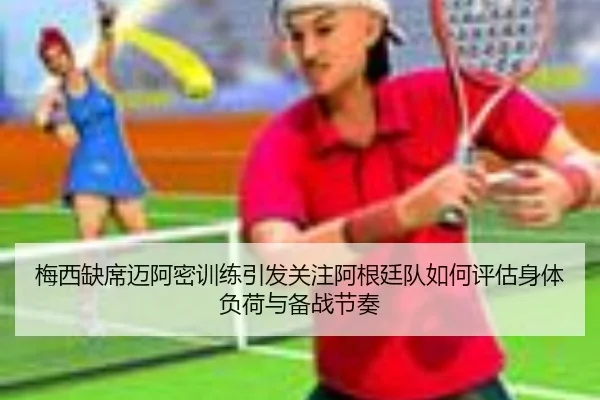 梅西缺席迈阿密训练引发关注阿根廷队如何评估身体负荷与备战节奏
